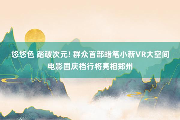 悠悠色 踏破次元! 群众首部蜡笔小新VR大空间电影国庆档行将亮相郑州