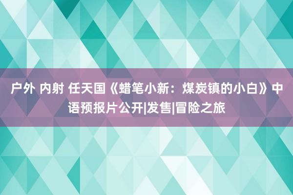 户外 内射 任天国《蜡笔小新：煤炭镇的小白》中语预报片公开|发售|冒险之旅