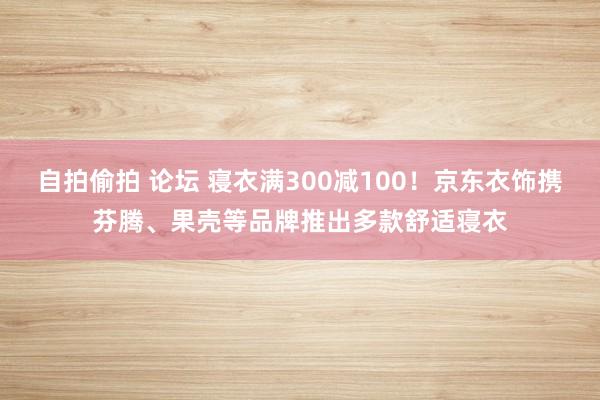 自拍偷拍 论坛 寝衣满300减100！京东衣饰携芬腾、果壳等品牌推出多款舒适寝衣