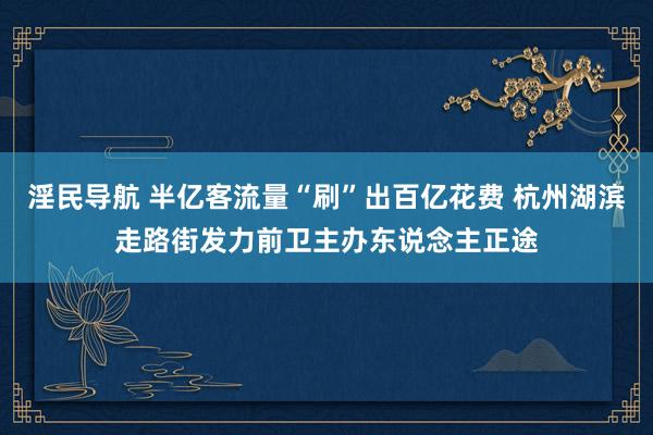 淫民导航 半亿客流量“刷”出百亿花费 杭州湖滨走路街发力前卫主办东说念主正途