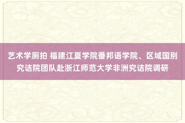 艺术学厕拍 福建江夏学院番邦语学院、区域国别究诘院团队赴浙江师范大学非洲究诘院调研