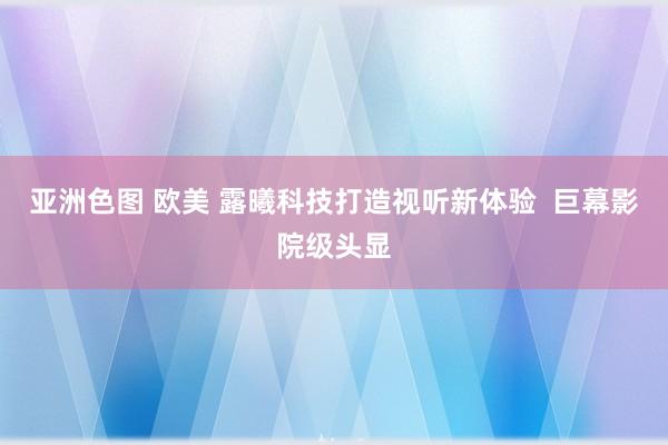 亚洲色图 欧美 露曦科技打造视听新体验  巨幕影院级头显