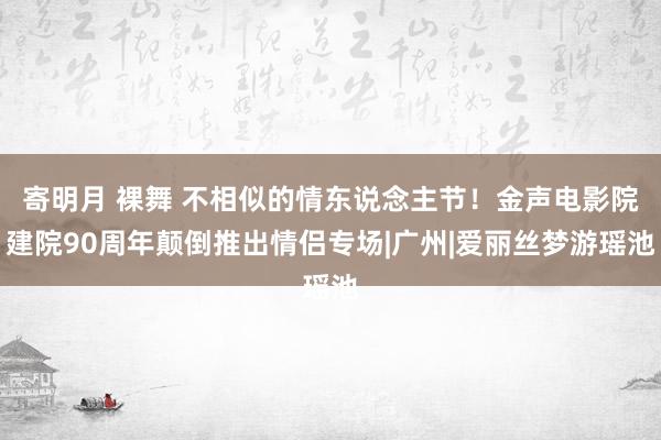 寄明月 裸舞 不相似的情东说念主节！金声电影院建院90周年颠倒推出情侣专场|广州|爱丽丝梦游瑶池