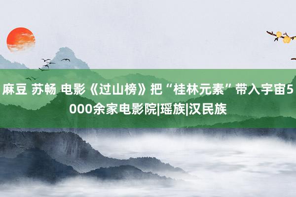 麻豆 苏畅 电影《过山榜》把“桂林元素”带入宇宙5000余家电影院|瑶族|汉民族