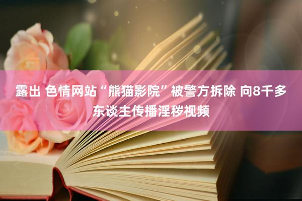 露出 色情网站“熊猫影院”被警方拆除 向8千多东谈主传播淫秽视频