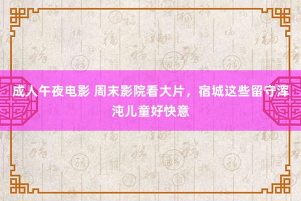 成人午夜电影 周末影院看大片，宿城这些留守浑沌儿童好快意