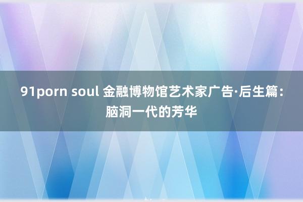 91porn soul 金融博物馆艺术家广告·后生篇：脑洞一代的芳华