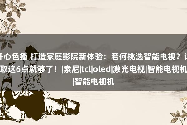 开心色播 打造家庭影院新体验：若何挑选智能电视？记取这6点就够了！|索尼|tcl|oled|激光电视|智能电视机