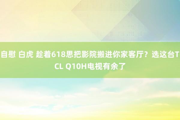 自慰 白虎 趁着618思把影院搬进你家客厅？选这台TCL Q10H电视有余了