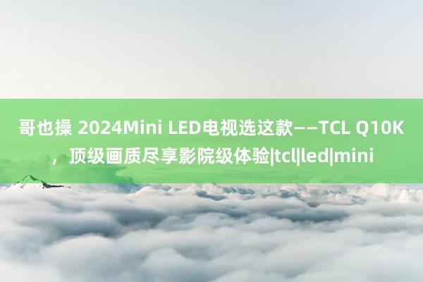 哥也操 2024Mini LED电视选这款——TCL Q10K，顶级画质尽享影院级体验|tcl|led|mini