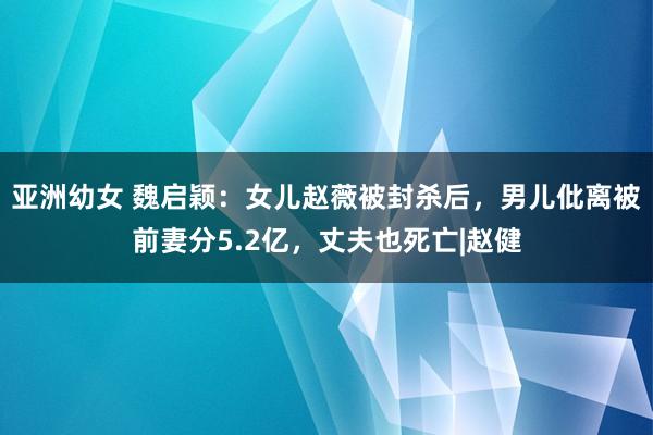 亚洲幼女 魏启颖：女儿赵薇被封杀后，男儿仳离被前妻分5.2亿，丈夫也死亡|赵健