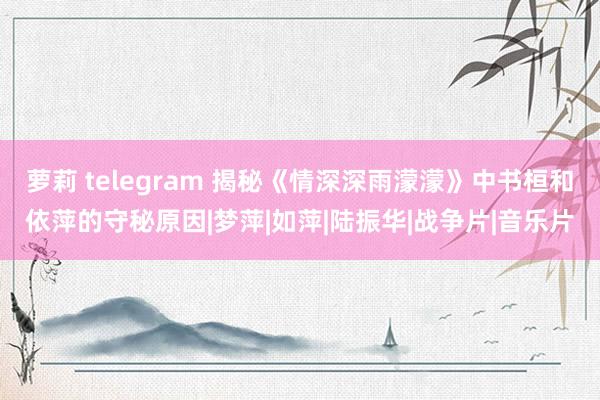 萝莉 telegram 揭秘《情深深雨濛濛》中书桓和依萍的守秘原因|梦萍|如萍|陆振华|战争片|音乐片