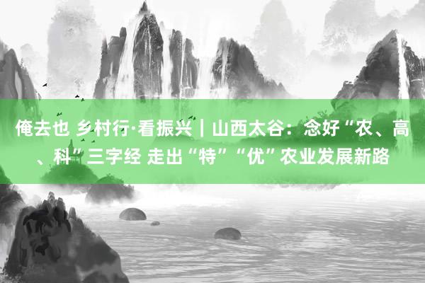 俺去也 乡村行·看振兴｜山西太谷：念好“农、高、科”三字经 走出“特”“优”农业发展新路