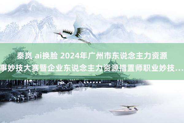 秦岚 ai换脸 2024年广州市东说念主力资源办事妙技大赛暨企业东说念主力资源措置师职业妙技……