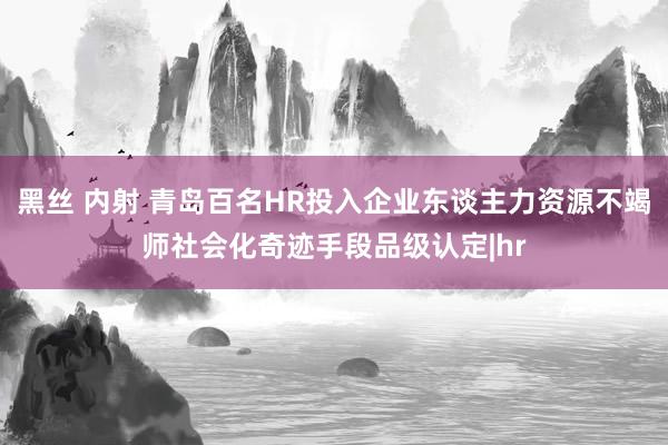 黑丝 内射 青岛百名HR投入企业东谈主力资源不竭师社会化奇迹手段品级认定|hr