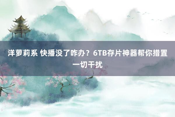 洋萝莉系 快播没了咋办？6TB存片神器帮你措置一切干扰