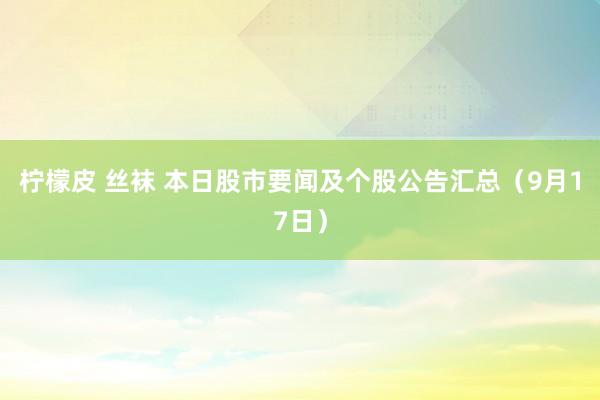 柠檬皮 丝袜 本日股市要闻及个股公告汇总（9月17日）