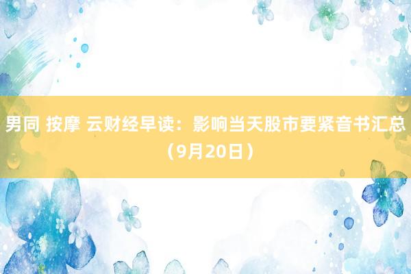 男同 按摩 云财经早读：影响当天股市要紧音书汇总（9月20日）