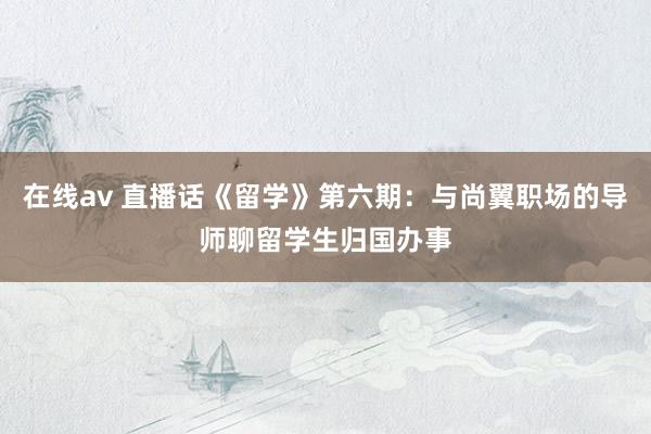 在线av 直播话《留学》第六期：与尚翼职场的导师聊留学生归国办事