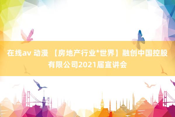 在线av 动漫 【房地产行业*世界】融创中国控股有限公司2021届宣讲会