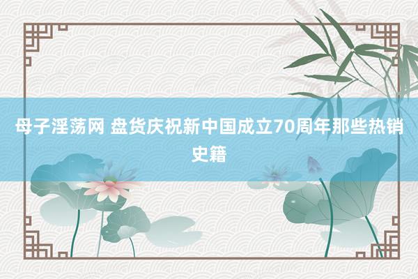 母子淫荡网 盘货庆祝新中国成立70周年那些热销史籍