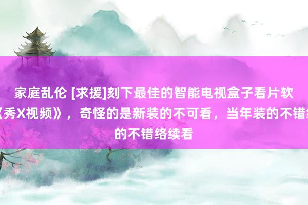 家庭乱伦 [求援]刻下最佳的智能电视盒子看片软件：《秀X视频》，奇怪的是新装的不可看，当年装的不错络续看