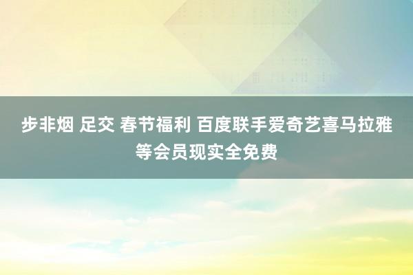 步非烟 足交 春节福利 百度联手爱奇艺喜马拉雅等会员现实全免费